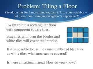 Problem: Tiling a Floor
(Work on this for 2 more minutes, then talk to your neighbor –
but please don’t ruin your neighbor’s experience!)

I want to tile a rectangular floor
with congruent square tiles.
Blue tiles will form the border and
white tiles will cover the interior.
If it is possible to use the same number of blue tiles
as white tiles, what area can be covered?
Is there a maximum area? How do you know?

 