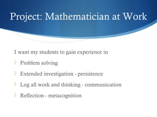Project: Mathematician at Work

I want my students to gain experience in
 Problem solving
 Extended investigation - persistence
 Log all work and thinking - communication
 Reflection - metacognition

 