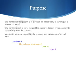 Purpose
The purpose of this project is to give you an opportunity to investigate a
problem at length.
The purpose is not to solve the problem quickly; it is not even necessary to
successfully solve the problem.
You are to immerse yourself in the problem over the course of several
days.
Live with it! 
Get to know it intimately! 
Own it! 
Love it!

 