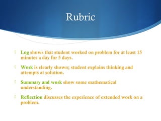 Rubric



Log shows that student worked on problem for at least 15
minutes a day for 5 days.



Work is clearly shown; student explains thinking and
attempts at solution.



Summary and work show some mathematical
understanding.



Reflection discusses the experience of extended work on a
problem.

 