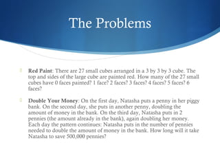 The Problems



Red Paint: There are 27 small cubes arranged in a 3 by 3 by 3 cube. The
top and sides of the large cube are painted red. How many of the 27 small
cubes have 0 faces painted? 1 face? 2 faces? 3 faces? 4 faces? 5 faces? 6
faces?



Double Your Money: On the first day, Natasha puts a penny in her piggy
bank. On the second day, she puts in another penny, doubling the
amount of money in the bank. On the third day, Natasha puts in 2
pennies (the amount already in the bank), again doubling her money.
Each day the pattern continues: Natasha puts in the number of pennies
needed to double the amount of money in the bank. How long will it take
Natasha to save 500,000 pennies?

 