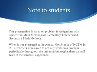 Note to students

This presentation is based on problem investigations with
students in Math Methods for Elementary Teachers and
Secondary Math Methods.
When it was presented at the Annual Conference of NCTM in
2012, teachers were asked to actually work on a problem
periodically throughout the presentation, to give them a small
taste of the students’ experience.

 