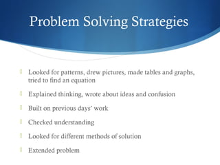 Problem Solving Strategies



Looked for patterns, drew pictures, made tables and graphs,
tried to find an equation



Explained thinking, wrote about ideas and confusion



Built on previous days’ work



Checked understanding



Looked for different methods of solution



Extended problem

 