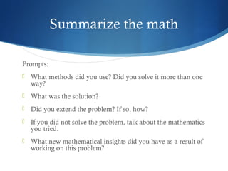 Summarize the math
Prompts:


What methods did you use? Did you solve it more than one
way?



What was the solution?



Did you extend the problem? If so, how?



If you did not solve the problem, talk about the mathematics
you tried.



What new mathematical insights did you have as a result of
working on this problem?

 