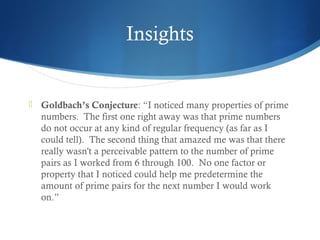 Insights



Goldbach’s Conjecture: “I noticed many properties of prime
numbers.  The first one right away was that prime numbers
do not occur at any kind of regular frequency (as far as I
could tell).  The second thing that amazed me was that there
really wasn't a perceivable pattern to the number of prime
pairs as I worked from 6 through 100.  No one factor or
property that I noticed could help me predetermine the
amount of prime pairs for the next number I would work
on.”

 