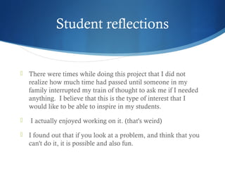 Student reflections



There were times while doing this project that I did not
realize how much time had passed until someone in my
family interrupted my train of thought to ask me if I needed
anything.  I believe that this is the type of interest that I
would like to be able to inspire in my students.  



I actually enjoyed working on it. (that's weird)



I found out that if you look at a problem, and think that you
can't do it, it is possible and also fun. 

 
