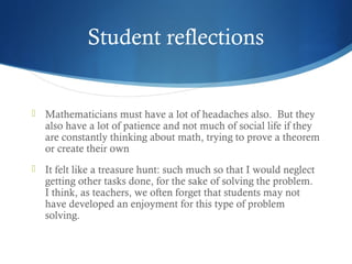 Student reflections



Mathematicians must have a lot of headaches also.  But they
also have a lot of patience and not much of social life if they
are constantly thinking about math, trying to prove a theorem
or create their own



It felt like a treasure hunt: such much so that I would neglect
getting other tasks done, for the sake of solving the problem. 
I think, as teachers, we often forget that students may not
have developed an enjoyment for this type of problem
solving.

 