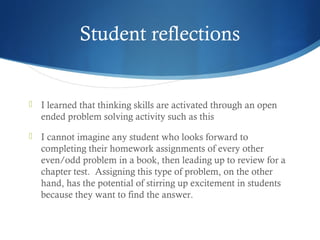 Student reflections



I learned that thinking skills are activated through an open
ended problem solving activity such as this



I cannot imagine any student who looks forward to
completing their homework assignments of every other
even/odd problem in a book, then leading up to review for a
chapter test.  Assigning this type of problem, on the other
hand, has the potential of stirring up excitement in students
because they want to find the answer. 

 