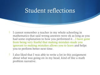 Student reflections



I cannot remember a teacher in my whole schooling in
mathematics that said wrong answers were ok as long as you
had some explanation to how you performed it…I have gone
from being very fearful that making mistakes made you
ignorant to making mistakes allows you to learn and helps
you to perform better next time.



I also liked that I was able to write a lot in this assignment
about what was going on in my head, kind of like a math
problem narrative.

 
