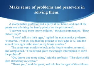 Make sense of problems and persevere in
solving them.
A mathematics professor had a party at her home, and one of the
guests was admiring the family photos on the picture wall.     
"I see you have three lovely children," the guest commented. "How
old are they?"
    "I won't tell you their ages," replied the mathematics professor.
“However, I will tell you that the product of their ages is 72, and the
sum of their ages is the same as my house number."
   The guest went outside to look at the house number, returned,
and complained, "You haven't given me enough information to solve
the problem!"
   "Oh, there's one more thing," said the professor. "The oldest child
likes strawberry ice cream."
   "Thank you," said the guest, and told her the ages of the children.

 