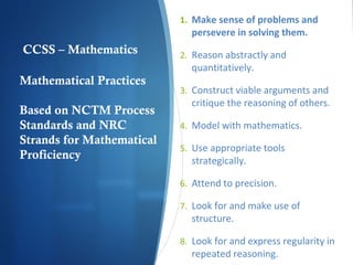 1. Make sense of problems and

persevere in solving them.

CCSS – Mathematics
Mathematical Practices
Based on NCTM Process
Standards and NRC
Strands for Mathematical
Proficiency

2. Reason abstractly and

quantitatively.

3. Construct viable arguments and

critique the reasoning of others.

4. Model with mathematics.
5. Use appropriate tools

strategically.

6. Attend to precision.
7. Look for and make use of

structure.

8. Look for and express regularity in

repeated reasoning.

 
