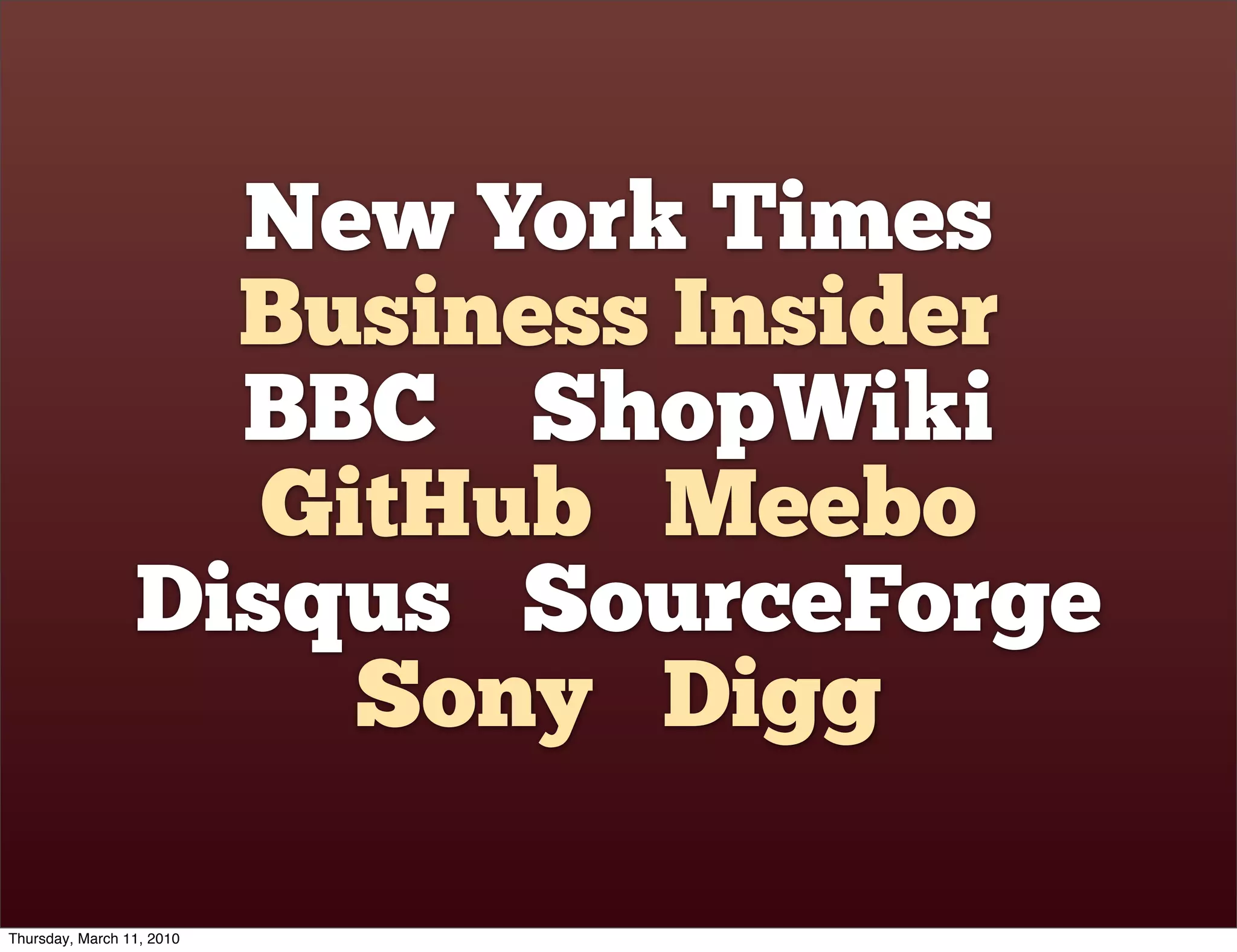 New York Times
                   Business Insider
                   BBC ShopWiki
                    GitHub Meebo
                 Disqus SourceForge
                      Sony Digg

Thursday, March 11, 2010
 