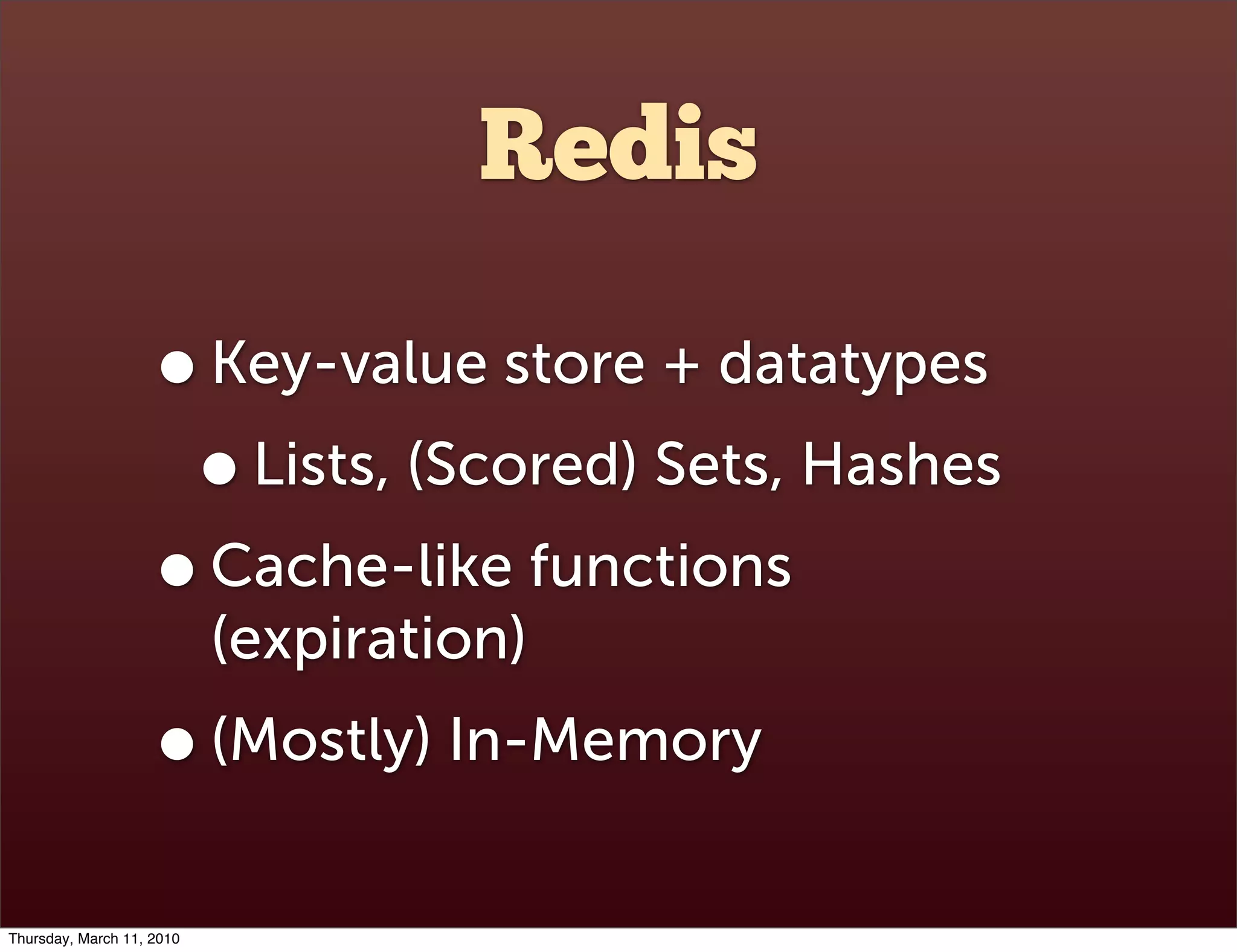 Redis

                    • Key-value store + datatypes
                     • Lists, (Scored) Sets, Hashes
                    • Cache-like functions
                           (expiration)
                    • (Mostly) In-Memory
Thursday, March 11, 2010
 