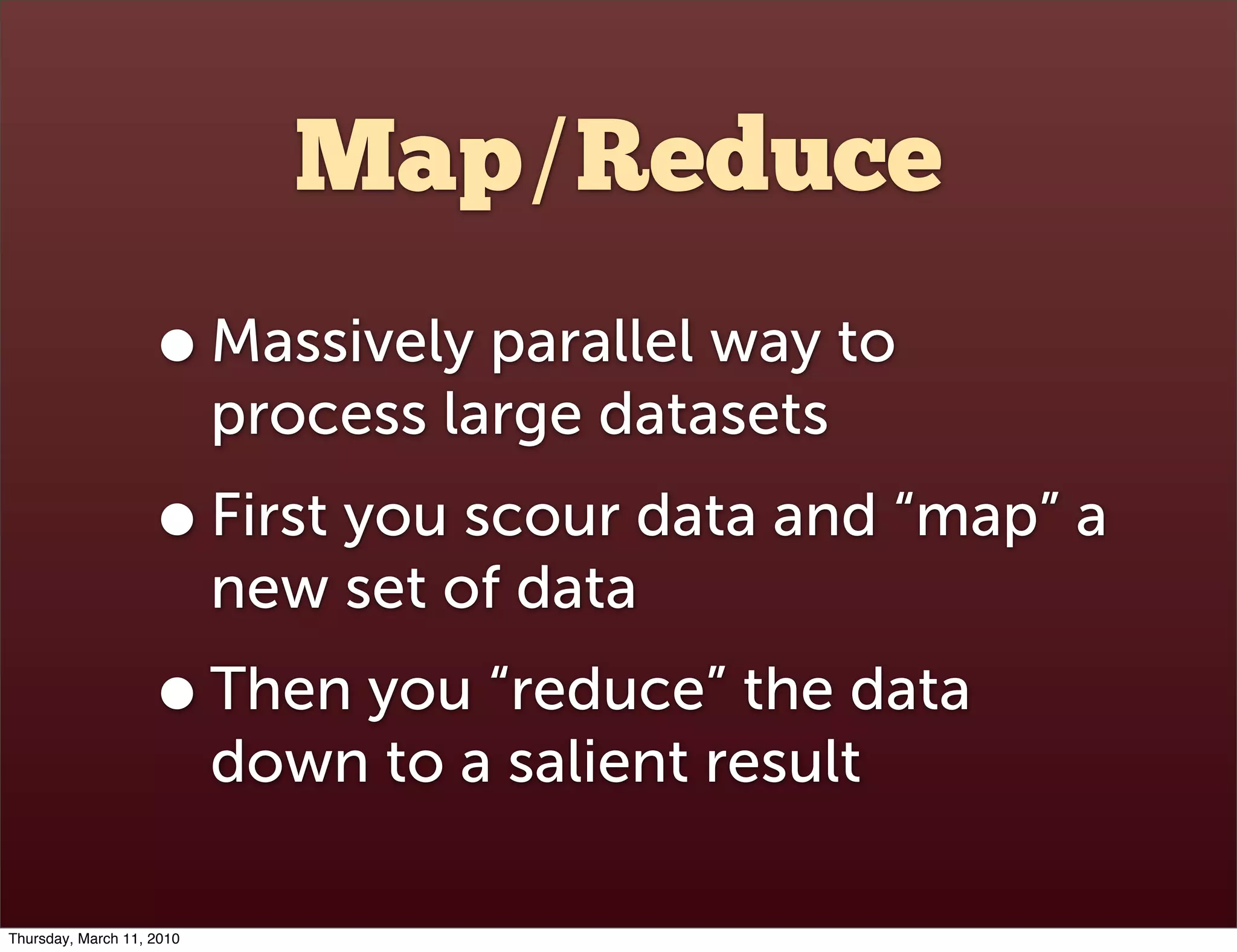 Map/Reduce
                    • Massively parallel way to
                           process large datasets
                    • First you scour data and “map” a
                           new set of data
                    • Then you “reduce” the data
                           down to a salient result

Thursday, March 11, 2010
 