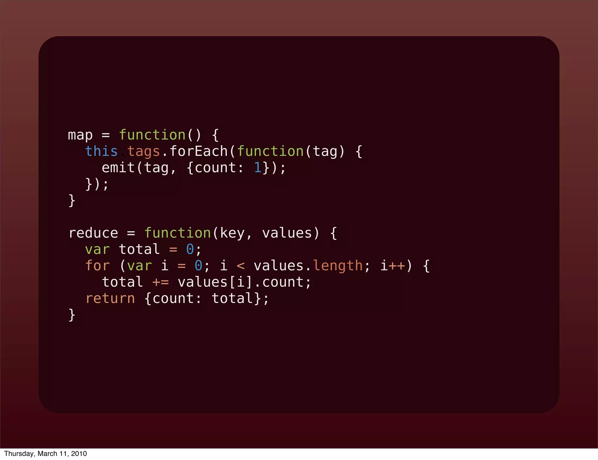 map = function() {
                    this.tags.forEach(function(tag) {
                      emit(tag, {count: 1});
                    });
                  }

                  reduce = function(key, values) {
                    var total = 0;
                    for (var i = 0; i < values.length; i++) {
                      total += values[i].count;
                    return {count: total};
                  }




Thursday, March 11, 2010
 