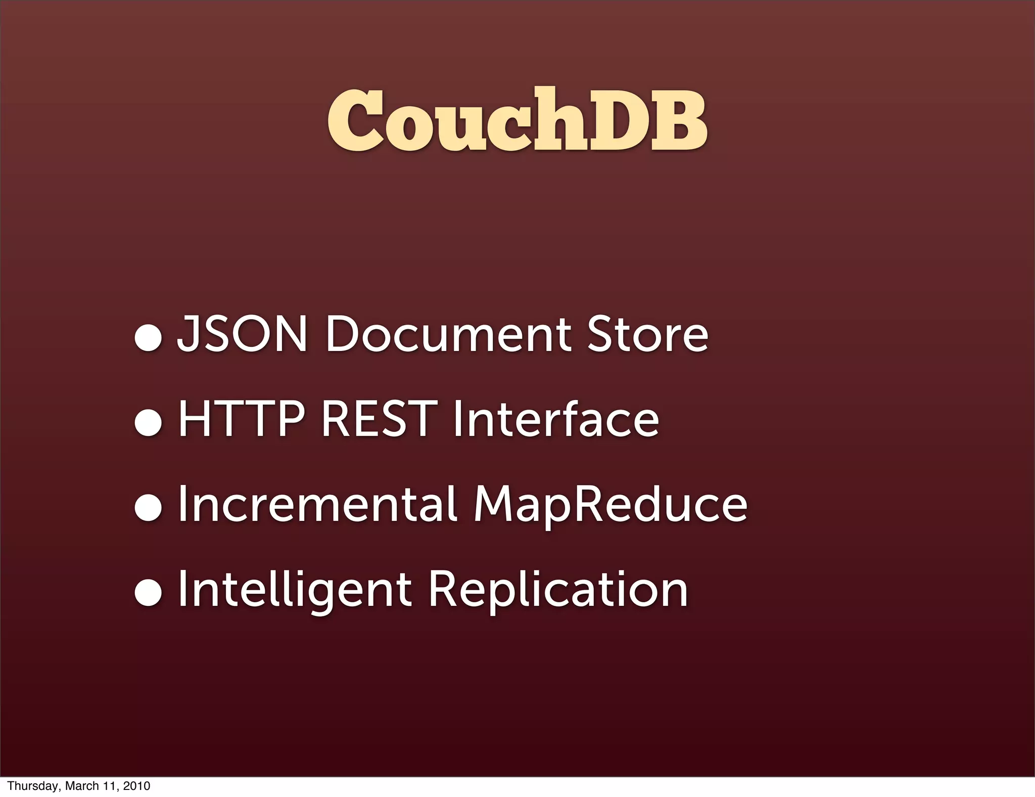 CouchDB

                    • JSON Document Store
                    • HTTP REST Interface
                    • Incremental MapReduce
                    • Intelligent Replication
Thursday, March 11, 2010
 