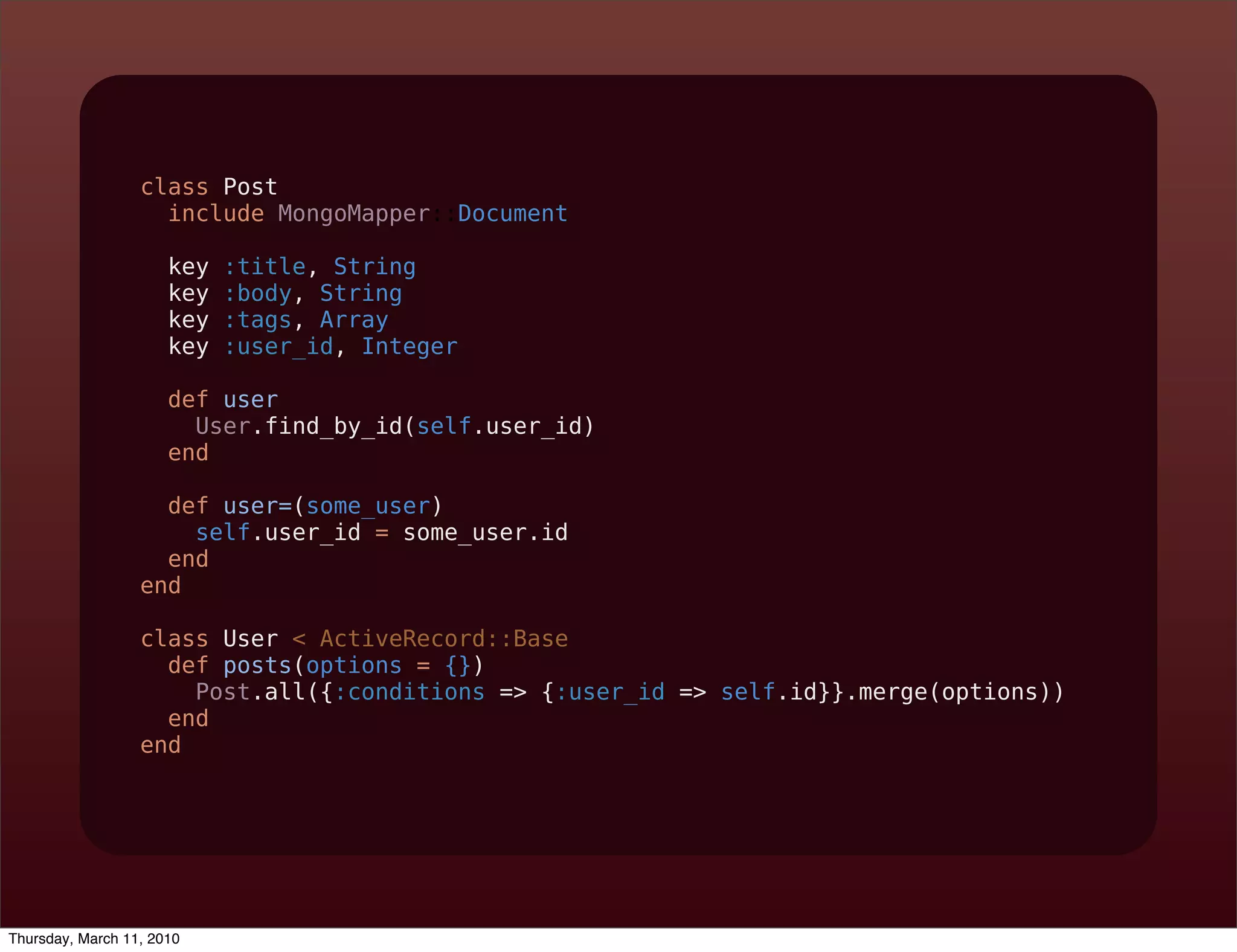 class Post
                    include MongoMapper::Document

                      key   :title, String
                      key   :body, String
                      key   :tags, Array
                      key   :user_id, Integer

                      def user
                        User.find_by_id(self.user_id)
                      end

                    def user=(some_user)
                      self.user_id = some_user.id
                    end
                  end

                  class User < ActiveRecord::Base
                    def posts(options = {})
                      Post.all({:conditions => {:user_id => self.id}}.merge(options))
                    end
                  end




Thursday, March 11, 2010
 