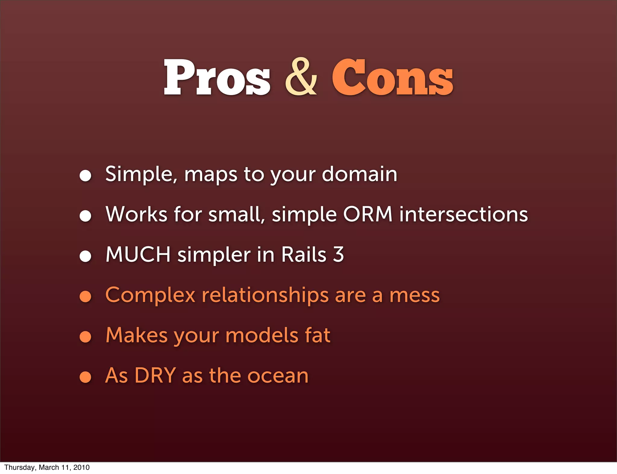Pros & Cons
                    •      Simple, maps to your domain

                    •      Works for small, simple ORM intersections

                    •      MUCH simpler in Rails 3

                    •      Complex relationships are a mess

                    •      Makes your models fat

                    •      As DRY as the ocean



Thursday, March 11, 2010
 