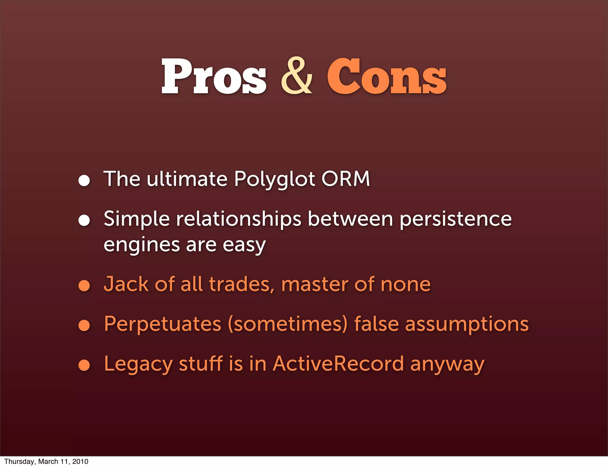 Pros & Cons
                    •      The ultimate Polyglot ORM

                    •      Simple relationships between persistence
                           engines are easy

                    •      Jack of all trades, master of none

                    •      Perpetuates (sometimes) false assumptions

                    •      Legacy stuﬀ is in ActiveRecord anyway



Thursday, March 11, 2010
 