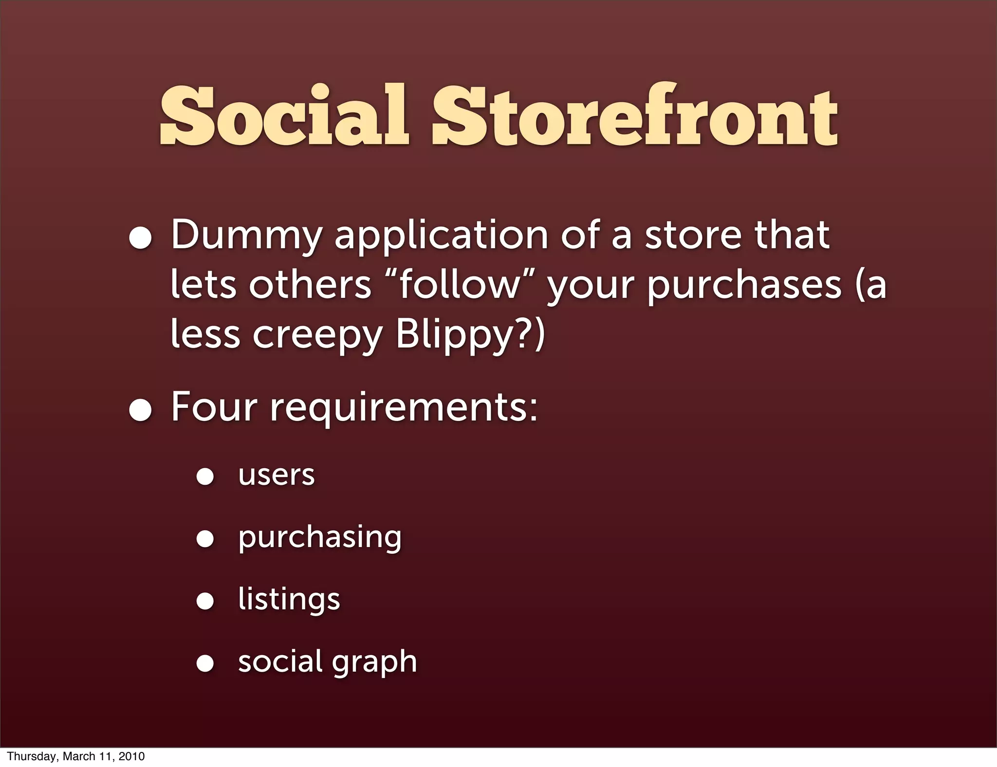 Social Storefront
                    • Dummy application of a store that
                           lets others “follow” your purchases (a
                           less creepy Blippy?)
                    • Four requirements:
                            •   users

                            •   purchasing

                            •   listings

                            •   social graph

Thursday, March 11, 2010
 