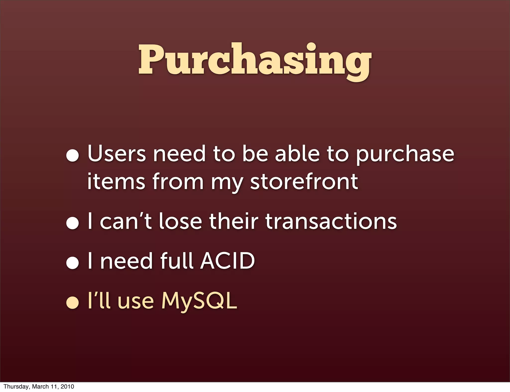 Purchasing

                    • Users need to be able to purchase
                           items from my storefront
                    • I can’t lose their transactions
                    • I need full ACID
                    • I’ll use MySQL
Thursday, March 11, 2010
 