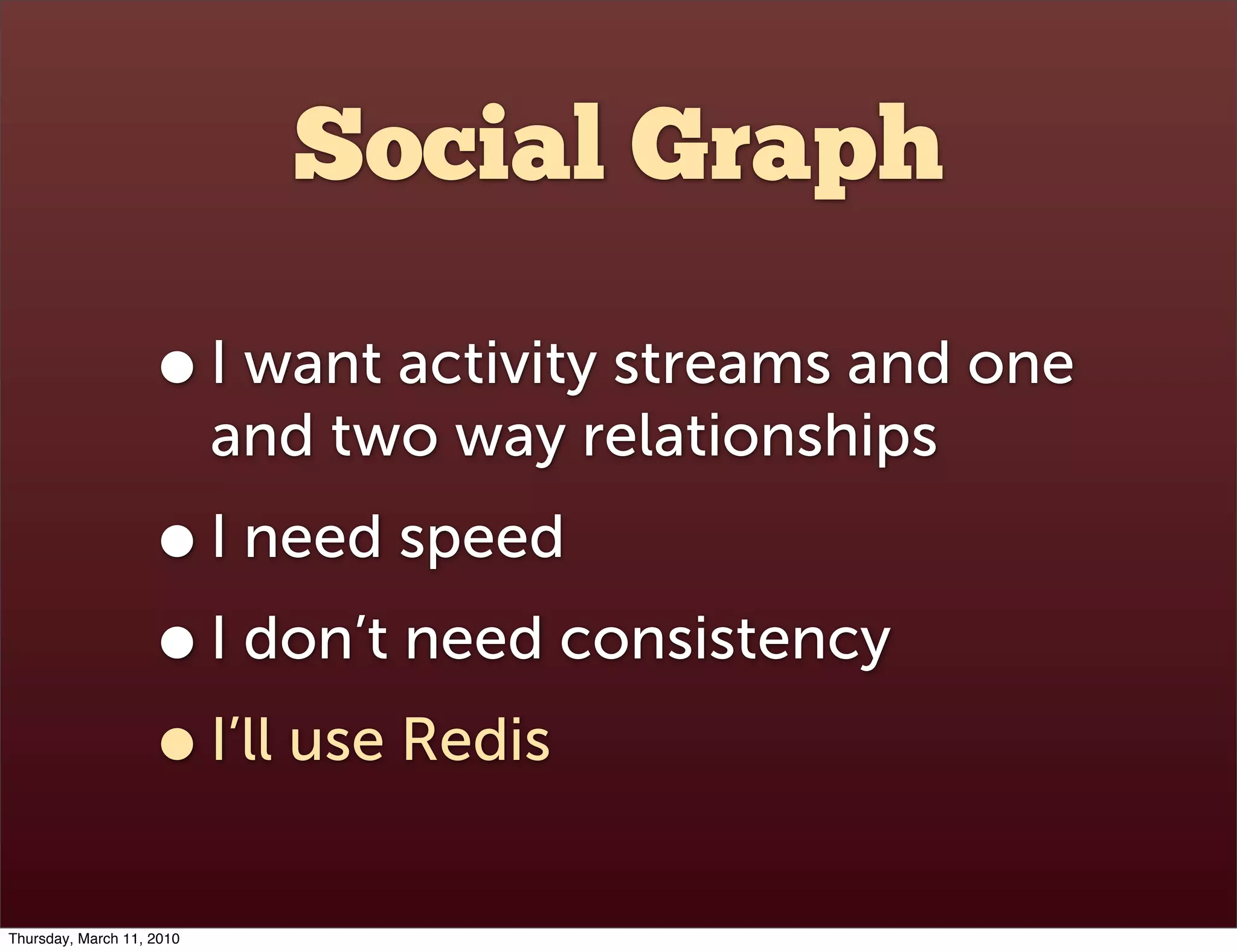 Social Graph

                    • I want activity streams and one
                           and two way relationships
                    • I need speed
                    • I don’t need consistency
                    • I’ll use Redis
Thursday, March 11, 2010
 