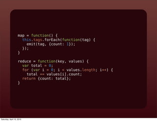map = function() {
                     this.tags.forEach(function(tag) {
                       emit(tag, {count: 1});
                     });
                   }

                   reduce = function(key, values) {
                     var total = 0;
                     for (var i = 0; i < values.length; i++) {
                       total += values[i].count;
                     return {count: total};
                   }




Saturday, April 10, 2010
 