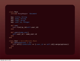 class Post
                     include MongoMapper::Document

                           key   :title, String
                           key   :body, String
                           key   :tags, Array
                           key   :user_id, Integer

                           def user
                             User.find_by_id(self.user_id)
                           end

                     def user=(some_user)
                       self.user_id = some_user.id
                     end
                   end

                   class User < ActiveRecord::Base
                     def posts(options = {})
                       Post.all({:conditions => {:user_id => self.id}}.merge(options))
                     end
                   end




Saturday, April 10, 2010
 