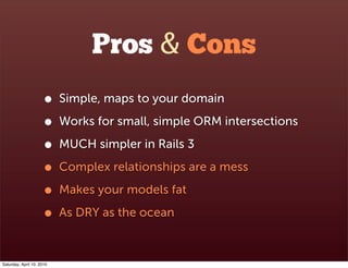 Pros & Cons
                      •    Simple, maps to your domain

                      •    Works for small, simple ORM intersections

                      •    MUCH simpler in Rails 3

                      •    Complex relationships are a mess

                      •    Makes your models fat

                      •    As DRY as the ocean



Saturday, April 10, 2010
 