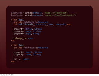 DataMapper.setup(:default, "mysql://localhost")
                   DataMapper.setup(:mongodb, "mongo://localhost/posts")

                   class Post
                     include DataMapper::Resource
                     def self.default_repository_name; :mongodb; end

                           property :title, String
                           property :body, String
                           property :tags, Array

                     belongs_to :user
                   end

                   class User
                     include DataMapper::Resource

                           property :email, String
                           property :name, String

                     has n, :posts
                   end




Saturday, April 10, 2010
 