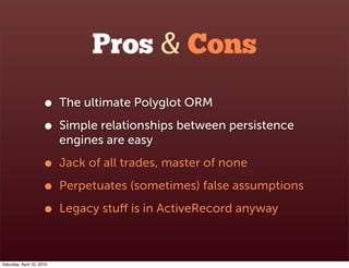 Pros & Cons
                      •    The ultimate Polyglot ORM

                      •    Simple relationships between persistence
                           engines are easy

                      •    Jack of all trades, master of none

                      •    Perpetuates (sometimes) false assumptions

                      •    Legacy stuﬀ is in ActiveRecord anyway



Saturday, April 10, 2010
 