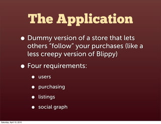 The Application
                      • Dummy version of a store that lets
                           others “follow” your purchases (like a
                           less creepy version of Blippy)
                      • Four requirements:
                            •   users

                            •   purchasing

                            •   listings

                            •   social graph

Saturday, April 10, 2010
 