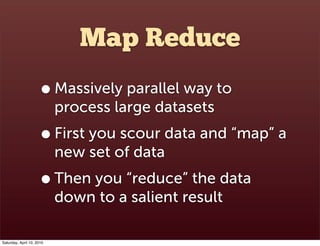 Map Reduce
                      • Massively parallel way to
                           process large datasets
                      • First you scour data and “map” a
                           new set of data
                      • Then you “reduce” the data
                           down to a salient result

Saturday, April 10, 2010
 