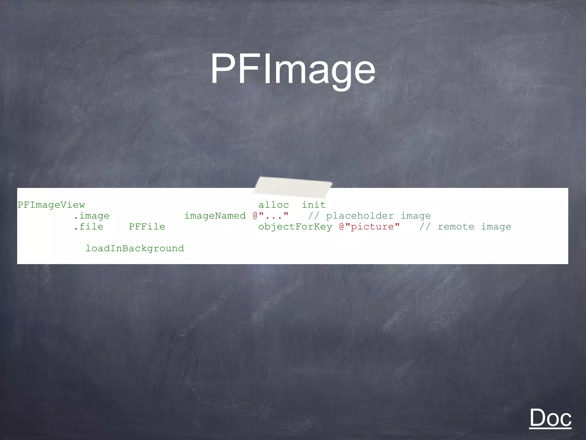 PFImage


PFImageView *imageView = [[PFImageView alloc] init];
imageView.image = [UIImage imageNamed:@"..."]; // placeholder image
imageView.file = (PFFile *)[someObject objectForKey:@"picture"]; // remote image

[imageView loadInBackground];




                                                                                   Doc
 