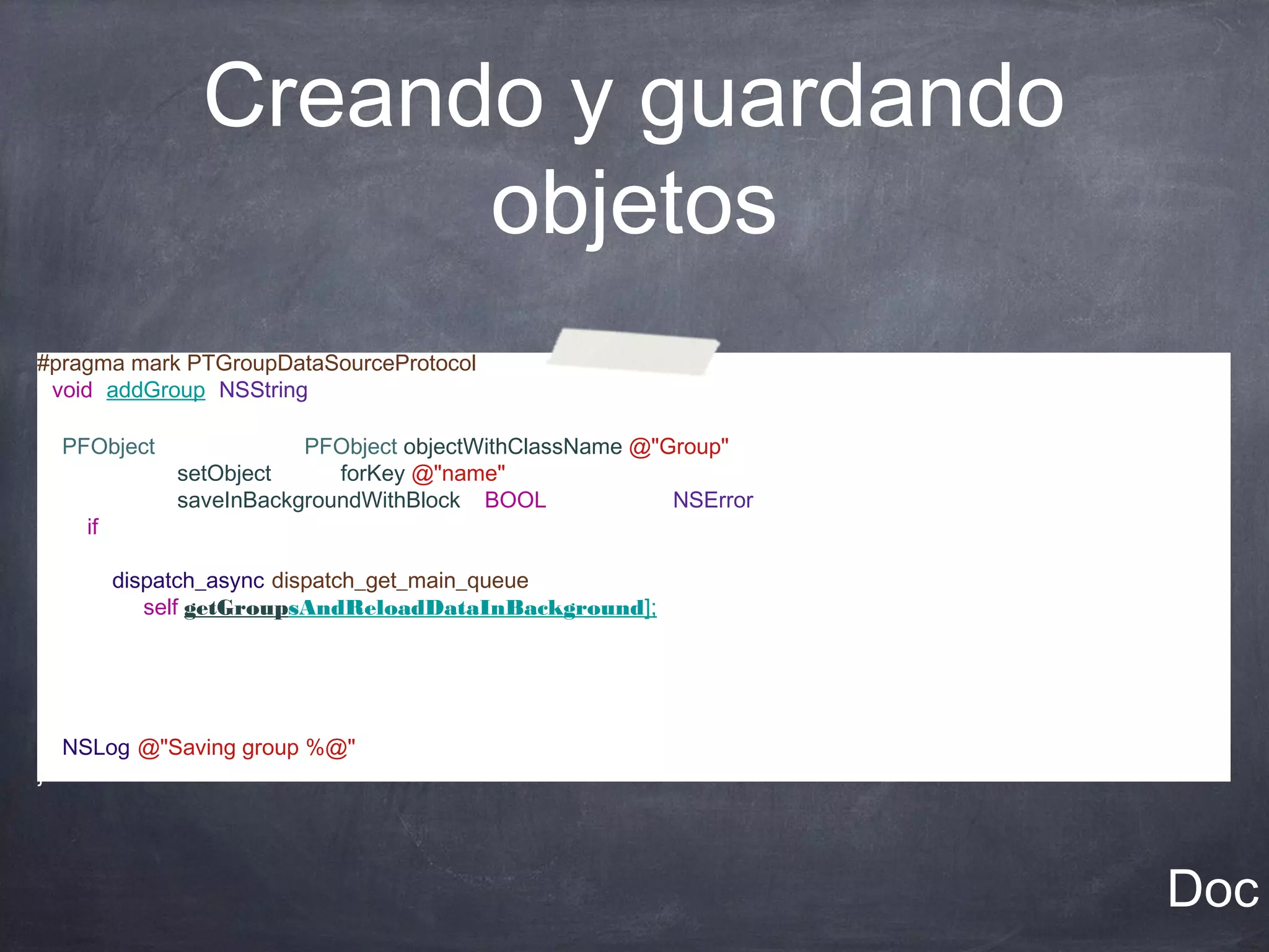 Creando y guardando
                      objetos
#pragma mark PTGroupDataSourceProtocol
-(void) addGroup:(NSString *)group
{
   PFObject *newGroup = [PFObject objectWithClassName:@"Group"];
   [newGroup setObject:group forKey:@"name"];
   [newGroup saveInBackgroundWithBlock:^(BOOL succeeded, NSError *error) {
      if(succeeded)
      {
          dispatch_async(dispatch_get_main_queue(), ^{
              [self getGroupsAndReloadDataInBackground];
          });

      }
    }];
    NSLog(@"Saving group %@", group);
}




                                                                             Doc
 