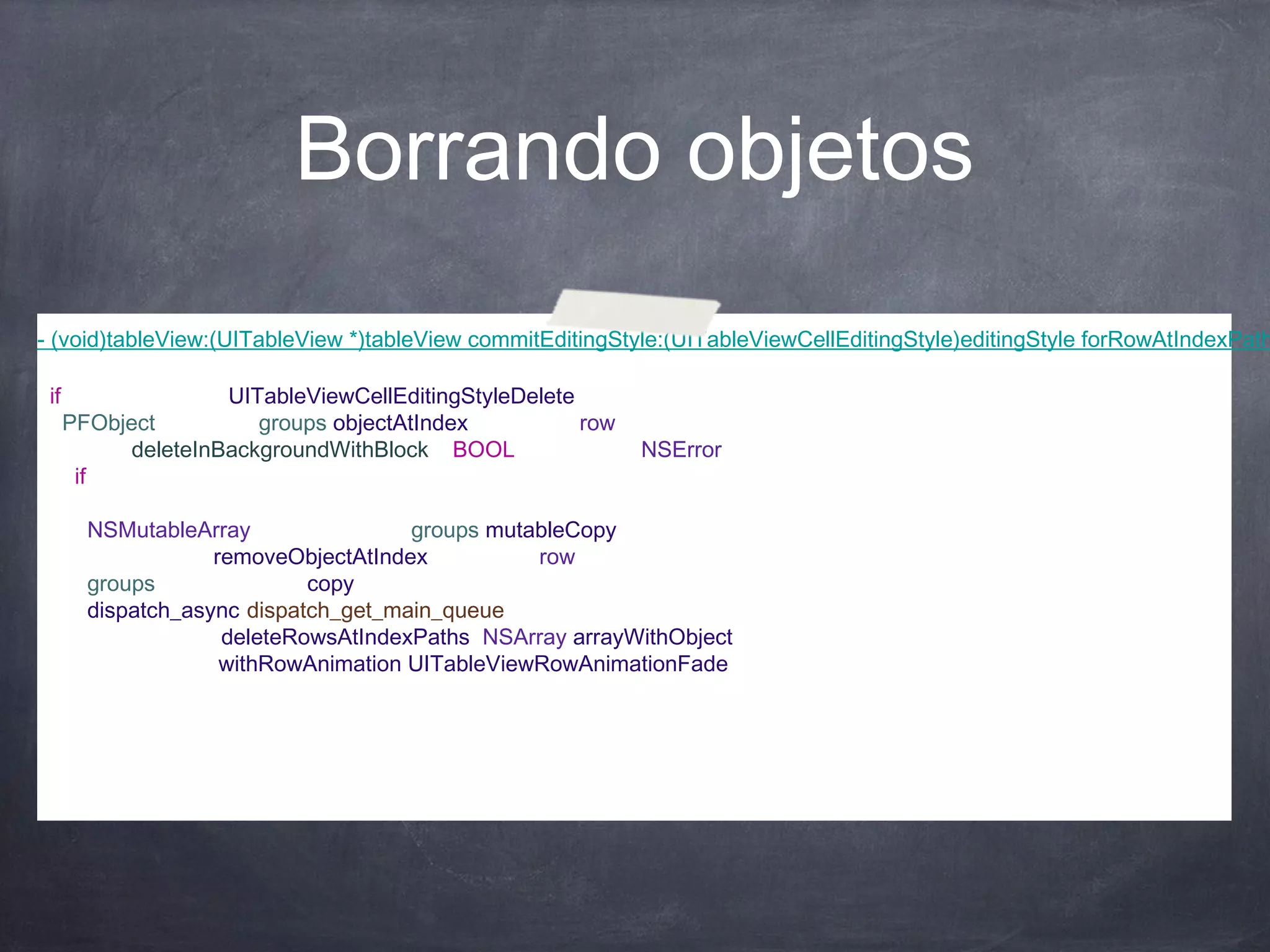Borrando objetos
- (void)tableView:(UITableView *)tableView commitEditingStyle:(UITableViewCellEditingStyle)editingStyle forRowAtIndexPath
{
  if (editingStyle == UITableViewCellEditingStyleDelete) {
    PFObject *group = [groups objectAtIndex:indexPath.row];
    [group deleteInBackgroundWithBlock:^(BOOL succeeded, NSError *error) {
      if(succeeded & !error)
      {
        NSMutableArray *newGroups = [groups mutableCopy];
        [newGroups removeObjectAtIndex:indexPath.row];
        groups = [newGroups copy];
        dispatch_async(dispatch_get_main_queue(), ^{
            [tableView deleteRowsAtIndexPaths:[NSArray arrayWithObject:indexPath]
                       withRowAnimation:UITableViewRowAnimationFade];
        });
      }
    }];
  }
}
 