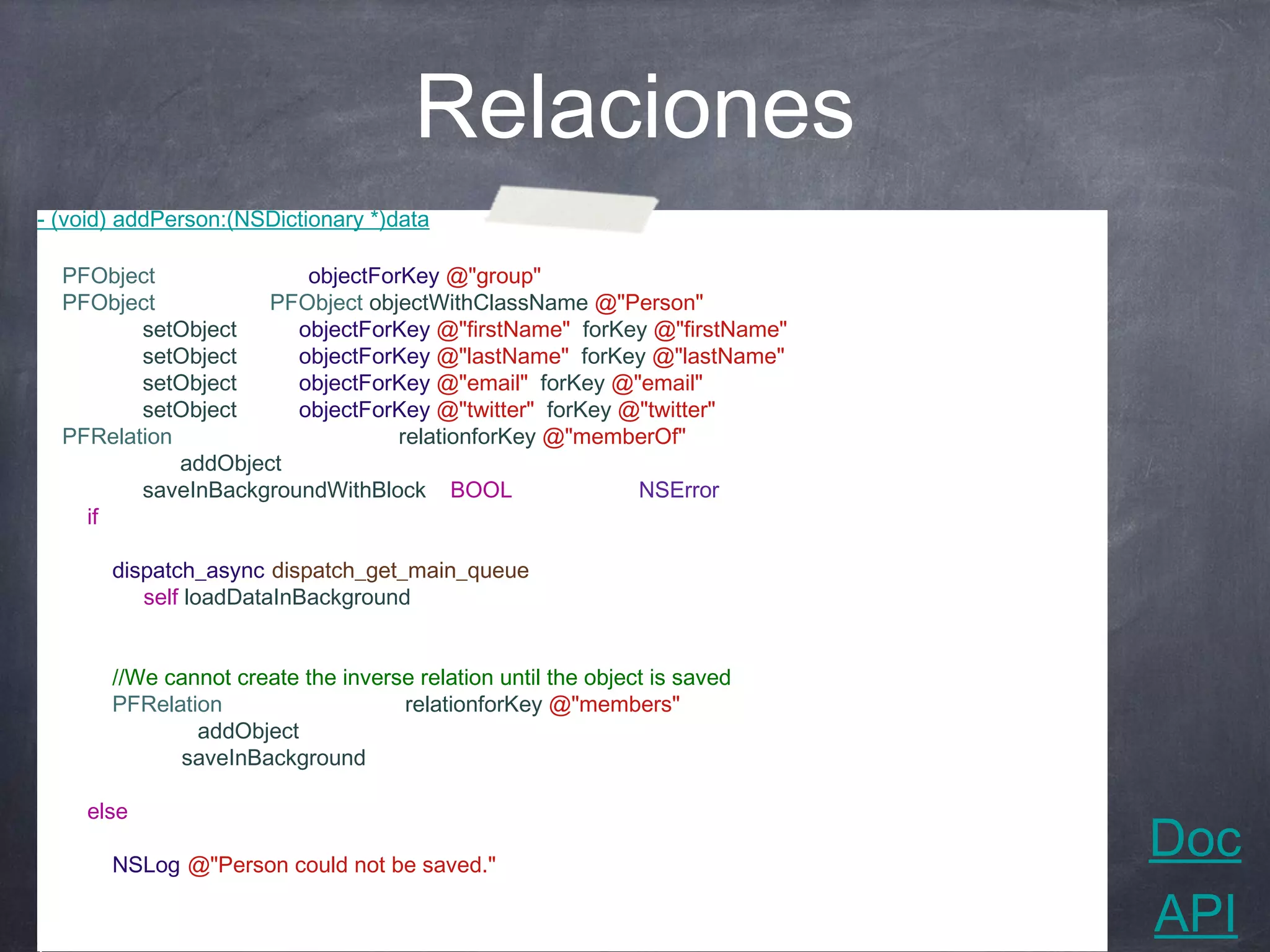 Relaciones
- (void) addPerson:(NSDictionary *)data
{
   PFObject *group = [data objectForKey:@"group"];
   PFObject *person = [PFObject objectWithClassName:@"Person"];
   [person setObject:[data objectForKey:@"firstName"] forKey:@"firstName"];
   [person setObject:[data objectForKey:@"lastName"] forKey:@"lastName"];
   [person setObject:[data objectForKey:@"email"] forKey:@"email"];
   [person setObject:[data objectForKey:@"twitter"] forKey:@"twitter"];
   PFRelation *memberOf = [person relationforKey:@"memberOf"];
   [memberOf addObject:group];
   [person saveInBackgroundWithBlock:^(BOOL succeeded, NSError *error) {
      if(succeeded)
      {
          dispatch_async(dispatch_get_main_queue(), ^{
              [self loadDataInBackground];
          });

          //We cannot create the inverse relation until the object is saved
          PFRelation *relation = [group relationforKey:@"members"];
          [relation addObject:person];
          [group saveInBackground];
        }
        else
        {
           NSLog(@"Person could not be saved.");
                                                                              Doc
        }
  }];                                                                         API
 