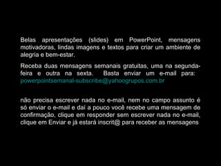 Belas apresentações (slides) em PowerPoint, mensagens
motivadoras, lindas imagens e textos para criar um ambiente de
alegria e bem-estar.
Receba duas mensagens semanais gratuitas, uma na segunda-
feira e outra na sexta. Basta enviar um e-mail para:
powerpointsemanal-subscribe@yahoogrupos.com.br
não precisa escrever nada no e-mail, nem no campo assunto é
só enviar o e-mail e daí a pouco você recebe uma mensagem de
confirmação, clique em responder sem escrever nada no e-mail,
clique em Enviar e já estará inscrit@ para receber as mensagens.
 
