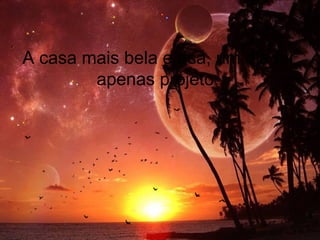A casa mais bela e rica, um dia foi
apenas projeto.
 