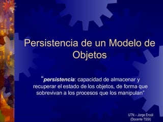 Persistencia de un Modelo de Objetos “ persistencia : capacidad de almacenar y recuperar el estado de los objetos, de forma que sobrevivan a los procesos que los manipulan” UTN – Jorge Ercoli (Docente TSSI) 