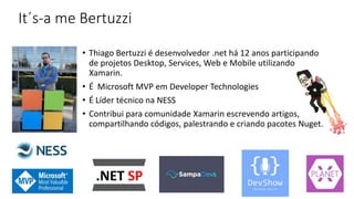 It´s-a me Bertuzzi
• Thiago Bertuzzi é desenvolvedor .net há 12 anos participando
de projetos Desktop, Services, Web e Mobile utilizando
Xamarin.
• É Microsoft MVP em Developer Technologies
• É Líder técnico na NESS
• Contribui para comunidade Xamarin escrevendo artigos,
compartilhando códigos, palestrando e criando pacotes Nuget.
 