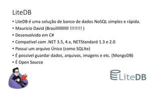 LiteDB
• LiteDB é uma solução de banco de dados NoSQL simples e rápida.
• Mauricio David (Brasillllllllllll !!!!!!!! )
• Desenvolvido em C#
• Compatível com .NET 3.5, 4.x, NETStandard 1.3 e 2.0
• Possui um arquivo Único (como SQLIte)
• É possível guardar dados, arquivos, imagens e etc. (MongoDB)
• É Open Source
 