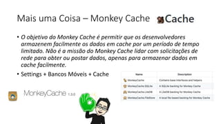 Mais uma Coisa – Monkey Cache
• O objetivo do Monkey Cache é permitir que os desenvolvedores
armazenem facilmente os dados em cache por um período de tempo
limitado. Não é a missão do Monkey Cache lidar com solicitações de
rede para obter ou postar dados, apenas para armazenar dados em
cache facilmente.
• Settings + Bancos Móveis + Cache
 