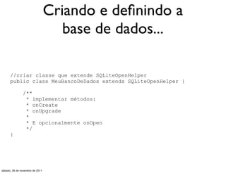 Criando e deﬁnindo a
                                    base de dados...

      //criar classe que extende SQLiteOpenHelper
      public class MeuBancoDeDados extends SQLiteOpenHelper {

               /**
                * implementar métodos:
                * onCreate
                * onUpgrade
                *
                * E opcionalmente onOpen
                */
      }




sábado, 26 de novembro de 2011
 
