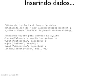Inserindo dados...

      //Obtendo instância do banco de dados
      DatabaseHelper db = new DatabaseHelper(context);
      SQLiteDatabase litedb = db.getWritableDatabase();

      //Criando objeto para inserir no SQLite
      ContentValues v = new ContentValues();
      v.put(“categoria”, categoria);
      v.put(“resumo”, resumo);
      v.put(“descricao”, descricao);
      litedb.insert(“todo”, null, v);




sábado, 26 de novembro de 2011
 