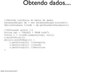 Obtendo dados....

      //Obtendo instância do banco de dados
      DatabaseHelper db = new DatabaseHelper(context);
      SQLiteDatabase litedb = db.getReadableDatabase();

      //Efetuando select :-)
      String sql = “SELECT * FROM todo”;
      Cursor c = litedb.rawQuery(sql, null);
      c.moveToFirst();
      while(c.moveToNext()) {
          c.getString(0); //categoria
          c.getString(1); //resumo
          c.getString(2); //descricao
      }




sábado, 26 de novembro de 2011
 