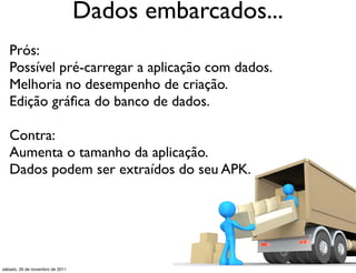 Dados embarcados...
   Prós:
   Possível pré-carregar a aplicação com dados.
   Melhoria no desempenho de criação.
   Edição gráﬁca do banco de dados.

   Contra:
   Aumenta o tamanho da aplicação.
   Dados podem ser extraídos do seu APK.




sábado, 26 de novembro de 2011
 