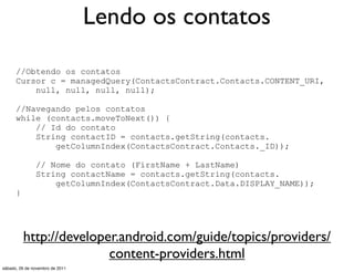Lendo os contatos

      //Obtendo os contatos
      Cursor c = managedQuery(ContactsContract.Contacts.CONTENT_URI,
          null, null, null, null);

      //Navegando pelos contatos
      while (contacts.moveToNext()) {
          // Id do contato
          String contactID = contacts.getString(contacts.
              getColumnIndex(ContactsContract.Contacts._ID));

               // Nome do contato (FirstName + LastName)
               String contactName = contacts.getString(contacts.
                   getColumnIndex(ContactsContract.Data.DISPLAY_NAME));
      }




          http://developer.android.com/guide/topics/providers/
                         content-providers.html
sábado, 26 de novembro de 2011
 