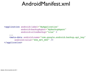 AndroidManifest.xml


      <application android:label="MyApplication"
                   android:backupAgent="MyBackupAgent"
                   android:allowBackup="true" >
          ...
          <meta-data android:name="com.google.android.backup.api_key"
              android:value="SUA_API_KEY" />
      </application>




sábado, 26 de novembro de 2011
 