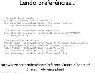 Lendo preferências...

      //default da aplicação
      Context c = getApplicationContext();
      SharedPreferences defaultPrefs = PreferenceManager.
           getDefaultSharedPreferences(c);

      //Obtendo um SharedPreferences específico
      SharedPreferences prefs = getSharedPreferences(“SETTINGS”,
           MODE_PRIVATE);

      //Lendo valores primitivos
      String email = prefs.getString(“email”, “netomarin@gmail.com”);
      boolean logado = prefs.getBoolean(“logado”, false);
      float volume = prefs.getFloat(“volume”, 1.0f);
      int idUsuario = prefs.getInt(“idUsuario”, -1);
      long timestamp = prefs.getLong(“timestamp”, 0);




http://developer.android.com/reference/android/content/
                 SharedPreferences.html
sábado, 26 de novembro de 2011
 